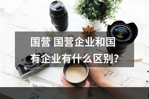 国营 国营企业和国有企业有什么区别？