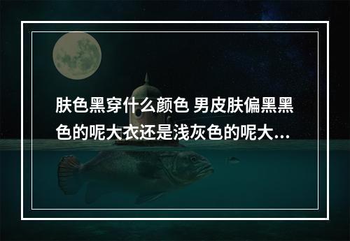 肤色黑穿什么颜色 男皮肤偏黑黑色的呢大衣还是浅灰色的呢大衣适合我？