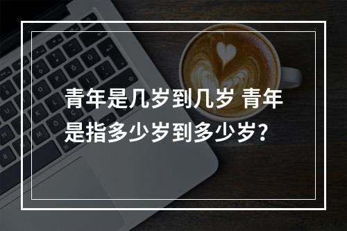 青年是几岁到几岁 青年是指多少岁到多少岁？