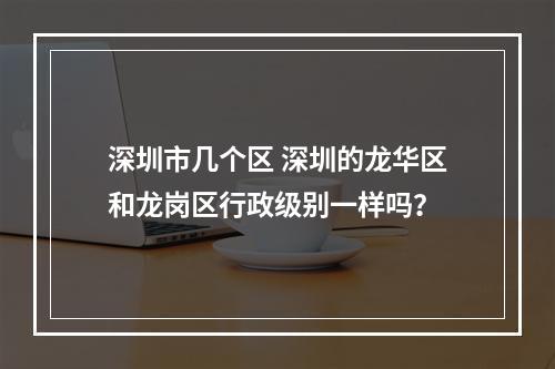 深圳市几个区 深圳的龙华区和龙岗区行政级别一样吗？