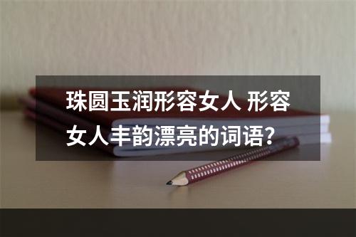 珠圆玉润形容女人 形容女人丰韵漂亮的词语？