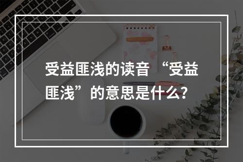 受益匪浅的读音 “受益匪浅”的意思是什么？