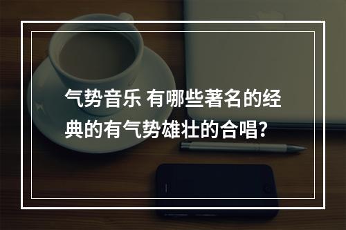 气势音乐 有哪些著名的经典的有气势雄壮的合唱？