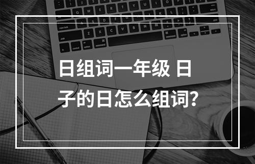 日组词一年级 日子的日怎么组词？