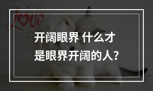 开阔眼界 什么才是眼界开阔的人？