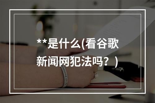 **是什么(看谷歌新闻网犯法吗？)