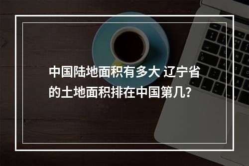 中国陆地面积有多大 辽宁省的土地面积排在中国第几？