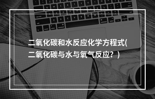 二氧化碳和水反应化学方程式(二氧化碳与水与氧气反应？)