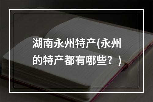 湖南永州特产(永州的特产都有哪些？)