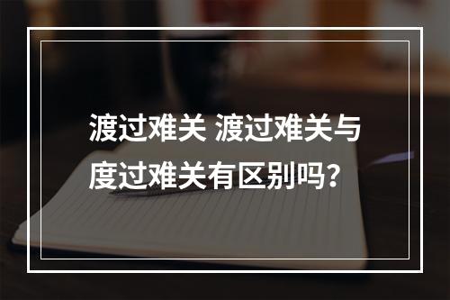 渡过难关 渡过难关与度过难关有区别吗？