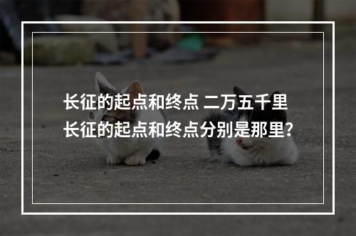 长征的起点和终点 二万五千里长征的起点和终点分别是那里？