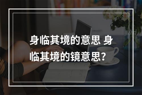 身临其境的意思 身临其境的镜意思？